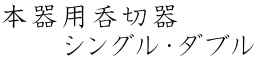 本器用呑切器 　　　シングル・ダブル