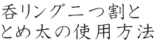 呑リング二つ割と とめ太の使用方法